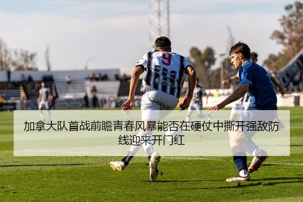 加拿大队首战前瞻青春风暴能否在硬仗中撕开强敌防线迎来开门红