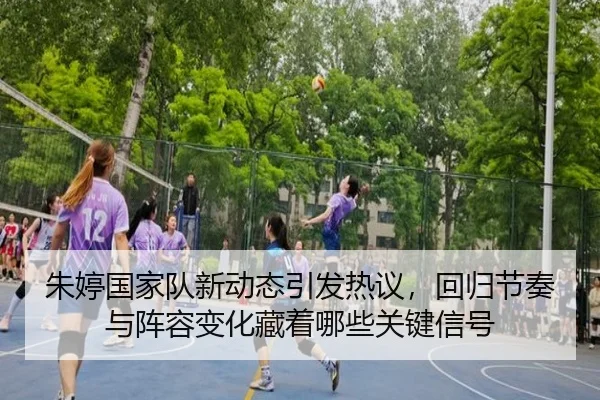 朱婷国家队新动态引发热议，回归节奏与阵容变化藏着哪些关键信号